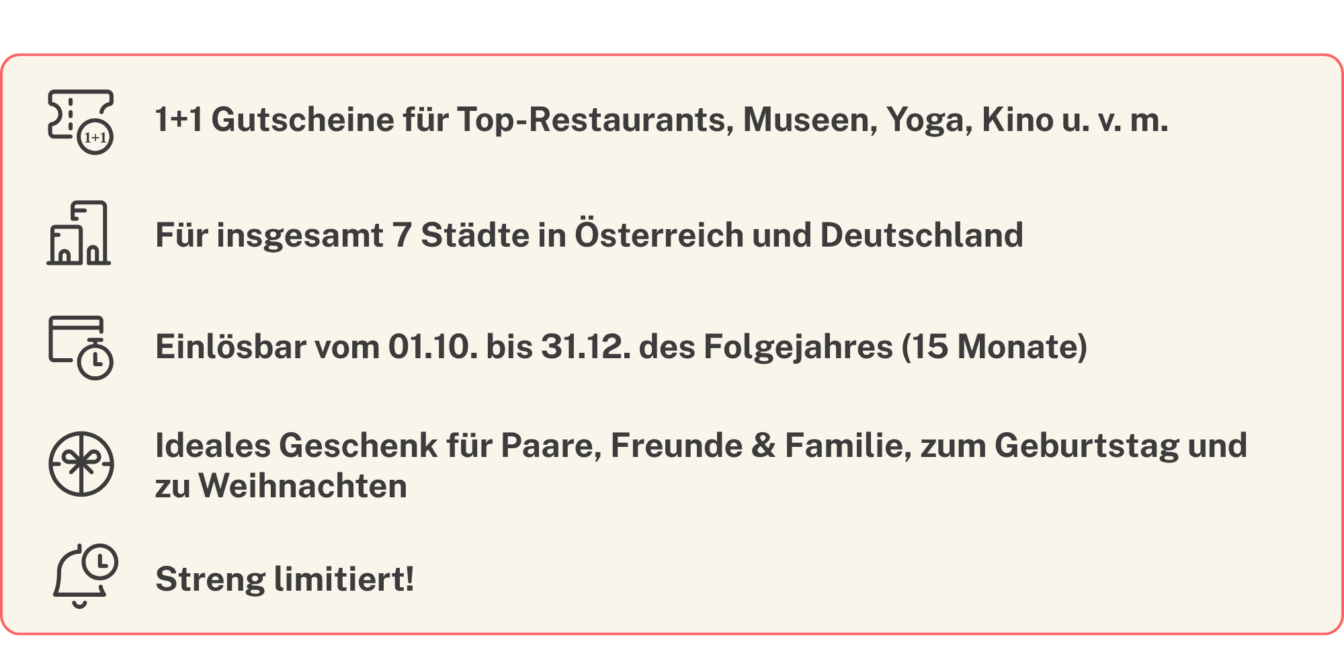 Eine Übersicht über die USPs der 1000things Erlebnis- und Kulinarikbücher 2027:
1+1 Gutscheine für Top-Restaurants, Museen, Yoga, Kino u. v. m., Für insgesamt 7 Städte in Österreich und Deutschland, Einlösbar vom 01.10. bis 31.12. des Folgejahres (15 Monate), Ideales Geschenk für Paare, Freunde & Familie, zum Geburtstag und
zu Weihnachten, Streng limitiert!